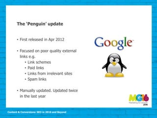 Content & Conversions: SEO in 2016 and Beyond
The ‘Penguin’ update
• First released in Apr 2012
• Focused on poor quality external
links e.g.
• Link schemes
• Paid links
• Links from irrelevant sites
• Spam links
• Manually updated. Updated twice
in the last year
 