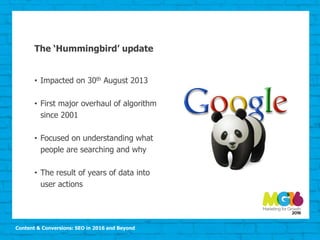 Content & Conversions: SEO in 2016 and Beyond
The ‘Hummingbird’ update
• Impacted on 30th August 2013
• First major overhaul of algorithm
since 2001
• Focused on understanding what
people are searching and why
• The result of years of data into
user actions
 