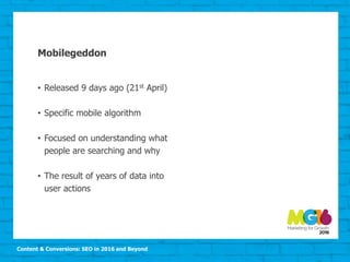 Content & Conversions: SEO in 2016 and Beyond
Mobilegeddon
• Released 9 days ago (21st April)
• Specific mobile algorithm
• Focused on understanding what
people are searching and why
• The result of years of data into
user actions
 