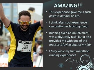 AMAZING!!! This experience gave me a such  positive outlook  on life. I think after such experience I can pretty much  do anything ! Running over 42 km (26 miles) was a physically task, but it also provided me with one of the  most satisfaying days of my life . I  truly value  my first marathon running experience! 