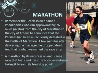 Remember the Greek soldier named Pheidippides who ran approximately 26 miles (42 Km) from the city of Marathon to the city of Athens to announce that the Persians had been miraculously defeated in the battle of Marathon. A few minutes after delivering the message, he dropped dead. And that is what we named the race after. A marathon by its nature is an endurance race that tests and tries the body, even-tually taking it beyond its breaking point! MARATHON 