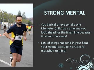 STRONG MENTAL You basically have to take one kilometer (mile) at a time and not look ahead for the finish line because it is really far away! Lots of things happend in your head. Your mental attitude is crucial for marathon running! 