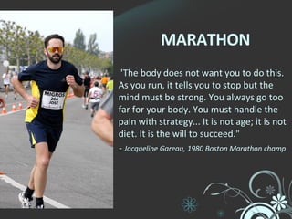 MARATHON "The body does not want you to do this. As you run, it tells you to stop but the mind must be strong. You always go too far for your body. You must handle the pain with strategy... It is not age; it is not diet. It is the will to succeed."   -  Jacqueline Gareau, 1980 Boston Marathon champ 