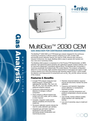 Gas Analysis



                   MultiGas™ 2030 CEM
                   Gas Analyzer for Continuous Emissions Monitoring
                   The MultiGas™ 2030 CEM is an FTIR-based gas analyzer designed for the continuous
                   monitoring of emissions in effluent streams containing up to 40% of water. With 	
                   permanently stored calibration spectra, the need for costly reference gas mixtures is
                   reduced. Furthermore, the robust, MultiGas 2030 is easy to operate and maintain and 	
                   has a low cost of ownership (COO).
                   The MultiGas 2030 analyzer is comprised of a 2102 Process FTIR Spectrometer, an MKS-
          www .




                   patented, high-optical-throughput sampling cell, applications-specific analysis software, and
                   an instrument-independent, quantitative spectral library. The MultiGas also incorporates a
                   novel long wavelength thermoelectrically (TE) cooled detector. This analyzer configuration
                   allows for a more accurate, highly sensitive measurement of most gases and vapors in high
                   moisture streams (up to 40%) by producing high resolution spectra (0.5cm-1) which enable
                   the detection and measurement of components such as SO2, NO2 and NO, without removal
                   of the moisture.
          mksi n




                   Features & Benefits
                   •	 A single FTIR analyzer measures most           •	 Patented, linearized detector response 	 	
          st .




                   	 target emissions, including NOx                 	 ensures all instruments maintain the same 	
                   	 (speciated NO and NO2), SO2, N2O, CO, 		        	calibration
                   	 HCl, HF, CH4, H2O, CO2 and NH3, with no 		      •	 Frequency and resolution diagnostics 	      	
                   	 additional analyzers required                   	 ensure calibration is maintained for 		
                   •	 Continuous measurement for rapid               	 improved accuracy
                   	 detection of changes in effluent 			
          com




                                                                     •	 Integrated, automatic temperature and 	 	
                   	composition                                      	 pressure compensation ensures accurate 		
                   •	 Direct analysis in effluent streams that 	 	   	analysis
                   	 contain up to 40% water, with no chillers 		    •	 User-friendly, intuitive software enables 	 	
                   	 or driers required                              	 simple operation with relatively little 		
                   •	 Complete, integration ready system             	training
                   	 reduces complexity and ensures fast 		          •	 Low cost of ownership, easy to install and 	
                   	 install time                                    	maintain
                   •	 Permanent calibration spectra reduces the 	
                   	 need for costly calibration gas cylinders
                   •	 Integrated gas cell heater maintains
                   	 temperature of the gas sample, 			
                   	 eliminating sample condensation and 		
                   	 maximizing accuracy
 