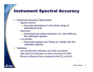 Instrument Spectral Accuracy

 Instrument Accuracy Optimization
   – Spectra linearity
           Accurate absorbance in the whole range of
            absorbance level
    – Resolution
           Instrument has same resolution (i.e., line width) as
            the calibration spectra
    – Line position
           Instrument spectra are “lining up” exactly with the
            calibration spectra
 Validation
   – Use transferrable calibration and verify cal cylinder
   – Still need H2O Calibration on each instrument for CEM
   – Remove influences from components like CO2 and H2O



                                                             MKS Confidential   10
 