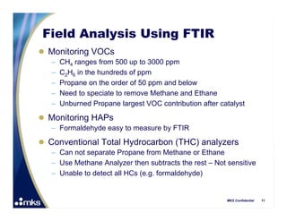 Field Analysis Using FTIR
 Monitoring VOCs
   –   CH4 ranges from 500 up to 3000 ppm
   –   C2H6 in the hundreds of ppm
   –   Propane on the order of 50 ppm and below
   –   Need to speciate to remove Methane and Ethane
   –   Unburned Propane largest VOC contribution after catalyst

 Monitoring HAPs
   – Formaldehyde easy to measure by FTIR

 Conventional Total Hydrocarbon (THC) analyzers
   – Can not separate Propane from Methane or Ethane
   – Use Methane Analyzer then subtracts the rest – Not sensitive
   – Unable to detect all HCs (e.g. formaldehyde)


                                                         MKS Confidential   11
 