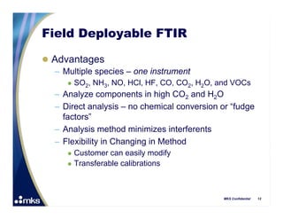 Field Deployable FTIR

 Advantages
  – Multiple species – one instrument
         SO2, NH3, NO, HCl, HF, CO, CO2, H2O, and VOCs
   – Analyze components in high CO2 and H2O
   – Direct analysis – no chemical conversion or “fudge
     factors”
   – Analysis method minimizes interferents
   – Flexibility in Changing in Method
         Customer can easily modify
         Transferable calibrations



                                                MKS Confidential   12
 