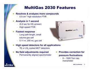 MultiGas 2030 Features
 Resolves & analyzes more compounds
   – 0.5 cm-1 high resolution FTIR

 Analysis in 1 second
   – (0.2 sec for HS version)
   – High speed FTIR

 Fastest response
   – Long path length, small
     volume gas cell
   – 5.11 m, 200 mL gas cell

 High speed detectors for all applications
   – TE or LN2 cooled MCT detectors
 No field adjustments required          Provides correction for
   – Permanently aligned spectrometer     pressure fluctuations
                                           – 0 – 1000 Torr cap.
                                             manometer
                                                        MKS Confidential   2
 