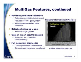 MultiGas Features, continued
 Maintains permanent calibration
   – Calibration supplied with instrument
                                          Instrument to Instrument Precision
   – Reduces need for gas cylinders
   – All instruments maintain same              Calibration - fixed
     calibration                                Sample
 Detection limits ppb to ppm
   – All with a single gas cell
 State-of-the-art spectral analysis
   – More than 30 compounds
     simultaneously
 Full instrument diagnostics
   – Quickly pinpoint instrument failure
   – Demonstrates instrument compliance       Carbon Monoxide Spectrum



                                                               MKS Confidential   3
 