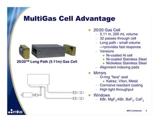 MultiGas Cell Advantage
                                      20/20 Gas Cell
                                        – 5.11 m, 200 mL volume
                                        – 32 passes through cell
                                        – Long path - small volume
                                          -->provides fast response
                                        – Versions
                                             Ni-coated Al cell
                                             Ni-coated Stainless Steel
20/20TM Long Path (5.11m) Gas Cell           Nickeless Stainless Steel
                                        – Alignment indexing pads
                                      Mirrors
                                        – O-ring “face” seal
                                             Kalrez, Viton, Metal
                                        – Corrosive resistant coating
                                        – High light throughput
                                      Windows
                                       – KBr, MgF2-KBr, BaF2, CaF2


                                                           MKS Confidential   6
 