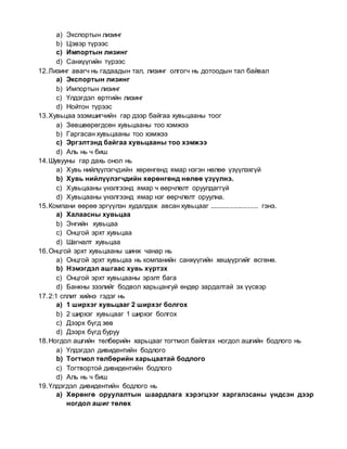 a) Экспортын лизинг
b) Цэвэр түрээс
c) Импортын лизинг
d) Санхүүгийн түрээс
12.Лизинг авагч нь гадаадын тал, лизинг олгогч нь дотоодын тал байвал
a) Экспортын лизинг
b) Импортын лизинг
c) Үлдэгдэл өртгийн лизинг
d) Нойтон түрээс
13.Хувьцаа эзэмшигчийн гар дээр байгаа хувьцааны тоог
a) Зөвшөөрөгдсөн хувьцааны тоо хэмжээ
b) Гаргасан хувьцааны тоо хэмжээ
c) Эргэлтэнд байгаа хувьцааны тоо хэмжээ
d) Аль нь ч биш
14.Шувууны гар дахь онол нь
a) Хувь нийлүүлэгчдийн хөрөнгөнд ямар нэгэн нөлөө үзүүлэхгүй
b) Хувь нийлүүлэгчдийн хөрөнгөнд нөлөө үзүүлнэ.
c) Хувьцааны үнэлгээнд ямар ч өөрчлөлт оруулдаггүй
d) Хувьцааны үнэлгээнд ямар нэг өөрчлөлт оруулна.
15.Компани өөрөө эргүүлэн худалдаж авсан хувьцааг .......................... гэнэ.
a) Халаасны хувьцаа
b) Энгийн хувьцаа
c) Онцгой эрхт хувьцаа
d) Шагналт хувьцаа
16.Онцгой эрхт хувьцааны шинж чанар нь
a) Онцгой эрхт хувьцаа нь компанийн санхүүгийн хөшүүргийг өсгөнө.
b) Нэмэгдэл ашгаас хувь хүртэх
c) Онцгой эрхт хувьцааны эрэлт бага
d) Банкны зээлийг бодвол харьцангуй өндөр зардалтай эх үүсвэр
17.2:1 сплит хийнэ гэдэг нь
a) 1 ширхэг хувьцааг 2 ширхэг болгох
b) 2 ширхэг хувьцааг 1 ширхэг болгох
c) Дээрх бүгд зөв
d) Дээрх бүгд буруу
18.Ногдол ашгийн төлбөрийн харьцааг тогтмол байлгах ногдол ашгийн бодлого нь
a) Үлдэгдэл дивидентийн бодлого
b) Тогтмол төлбөрийн харьцаатай бодлого
c) Тогтвортой дивидентийн бодлого
d) Аль нь ч биш
19.Үлдэгдэл дивидентийн бодлого нь
a) Хөрөнгө оруулалтын шаардлага хэрэгцээг харгалзсаны үндсэн дээр
ногдол ашиг төлөх
 