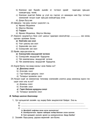 b) Компани жил бүрийн ашгийн яг тогтмол хувийг гадагшаа хувьцаа
эзэмшигчдэд төлнө.
c) Компани ашигтай байна уу үгүй юу гэдгээс үл хамааран жил бүр тогтмол
хэмжээний ногдол ашиг хувьцаа эзэмшигчдэд өгнө
d) Дээрх бүгд зөв
20.Шувууны гар дахь онолыг үндэслэгч нь
a) Франко Модиляни
b) Мертон Меллер
c) Гордон
d) Франко Модиляни, Мертон Меллер
21.Хөрөнгө оруулалтын банк үнэт цаасыг худалдан авахгүйгээр .................... зах зээлд
зуучлан арилжиж болно.
a) Нийтийн зах зээл
b) Үнэт цаасны зах зээл
c) Хөрөнгийн зах зээл
d) Санхүүгийн зах зээл
22.Өрийн харьцаа өсөх нь
a) Санхүүгийн хөшүүргийг өсгөнө
b) Санхүүгийн хөшүүргийг бууруулна
c) Үйл ажиллагааны хөшүүргийг өсгөнө
d) Үйл ажиллагааны хөшүүргийг бууруулна.
23.Signal theory гэж ямар онолыг хэлж байна вэ?
a) Дохионы онол
b) Агентийн онол
c) Гарт байгаа шувууны онол
d) Татварыг эрхэмлэх онол
24.Ногдол ашиг их хэмжээгээр төлснөөр компанийн үнэлгээ дээд хэмжээнд хүрнэ гэж
үздэг онол аль нь вэ?
a) Дохионы онол
b) Агентийн онол
c) Гарт байгаа шувууны онол
d) Татварыг эрхэмлэх онол
В. Чадвар шалгах даалгавар
1. Урт хугацаатай зээлийн хүү өндөр байх хандлагатай байдаг. Энэ нь
a) .....................................................................................................................
b) ........................................................................................................................
c) .............................................................................................................................
/а. Ирээдүйд инфляци өснө гэсэн хүлээлтээс/
Б. Зээлдүүлэгчийн хөрвөх чадвараа өндөр байлгах гэсэн хүслээс
В. Урт хугацаат зээлийн эрэлт нь нийлүүлэлтээс давуу байдаг/
2. Зээлийн барьцаанд дараах хөрөнгийг авч болно.
 