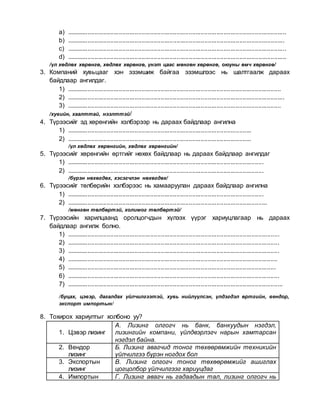 a) ..............................................................................................................................
b) .............................................................................................................................
c) ..............................................................................................................................
d) ..............................................................................................................................
/үл хөдлөх хөрөнгө, хөдлөх хөрөнгө, үнэт цаас мөнгөн хөрөнгө, оюуны өмч хөрөнгө/
3. Компаний хувьцааг хэн эзэмшиж байгаа эзэмшлээс нь шалтгаалж дараах
байдлаар ангилдаг.
1) ...........................................................................................................................
2) .............................................................................................................................
3) ...........................................................................................................................
/хувийн, хаалттай, нээлттэй/
4. Түрээсийг эд хөрөнгийн хэлбэрээр нь дараах байдлаар ангилна
1) ..........................................................................................................
2) ..........................................................................................................
/үл хөдлөх хөрөнгийн, хөдлөх хөрөнгийн/
5. Түрээсийг хөрөнгийн өртгийг нөхөх байдлаар нь дараах байдлаар ангилдаг
1) .................................................................................................................
2) .................................................................................................................
/бүрэн нөхөгдөх, хэсэгчлэн нөхөгдөх/
6. Түрээсийг төлбөрийн хэлбэрээс нь хамааруулан дараах байдлаар ангилна
1) .................................................................................................................
2) ...................................................................................................................
/мөнгөн төлбөртэй, холимог төлбөртэй/
7. Түрээсийн харилцаанд оролцогчдын хүлээх үүрэг хариуцлагаар нь дараах
байдлаар ангилж болно.
1) ..........................................................................................................................
2) ..........................................................................................................................
3) ..........................................................................................................................
4) .........................................................................................................................
5) ........................................................................................................................
6) ..........................................................................................................................
7) ............................................................................................................................
/буцах, цэвэр, дагалдах үйлчилгээтэй, хувь нийлүүлсэн, үлдэгдэл өртгийн, вендор,
экспорт импортын/
8. Тохирох хариултыг холбоно уу?
1. Цэвэр лизинг
А. Лизинг олгогч нь банк, банкуудын нэгдэл,
лизингийн компани, үйлдвэрлэгч нарын хамтарсан
нэгдэл байна.
2. Вендор
лизинг
Б. Лизинг авагчид тоног төхөөрөмжийн техникийн
үйлчилгээ бүрэн ногдох бол
3. Экспортын
лизинг
В. Лизинг олгогч тоног төхөөрөмжийг ашиглах
цогцолбор үйлчилгээг хариуцдаг
4. Импортын Г. Лизинг авагч нь гадаадын тал, лизинг олгогч нь
 