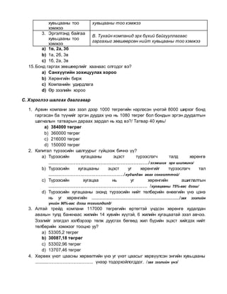 хувьцааны тоо
хэмжээ
хувьцааны тоо хэмжээ
3. Эргэлтэнд байгаа
хувьцааны тоо
хэмжээ
В. Тухайн компанид эрх бүхий байгууллагаас
гаргахыг зөвшөөрсөн нийт хувьцааны тоо хэмжээ
a) 1в, 2а, 3б
b) 1а, 2б, 3в
c) 1б, 2а, 3в
15.Бонд гаргах зөвшөөрлийг хаанаас олгодог вэ?
a) Санхүүгийн зохицуулах хороо
b) Хөрөнгийн бирж
c) Компанийн удирдлага
d) Өр зээлийн хороо
С. Хэрэглээ шалгах даалгавар
1. Арвин компани зах зээл дээр 1000 төгрөгийн нэрлэсэн үнэтэй 8000 ширхэг бонд
гаргасан ба түүнийг эргэн дуудах үнэ нь 1080 төгрөг бол бондын эргэн дуудалтын
шагналын татварын дараах зардал нь хэд вэ?/ Татвар 40 хувь/
a) 384000 төгрөг
b) 360000 төгрөг
c) 216000 төгрөг
d) 150000 төгрөг
2. Капитал түрээсийн шалгуурыг гүйцээж бичнэ үү?
a) Түрээсийн хугацааны эцэст түрээслэгч талд хөрөнгө
................................................................................../эзэмших эрх шилжинэ/
b) Түрээсийн хугацааны эцэст уг хөрөнгийг түрээслэгч тал
............................................................../худалдан авах сонголттой/
c) Түрээсийн хугацаа нь уг хөрөнгийн ашиглалтын
................................................................................. /хугацааны 75%-аас дээш/
d) Түрээсийн хугацааны эхэнд түрээсийн нийт төлбөрийн өнөөгийн үнэ цэнэ
нь уг хөрөнгийн .............................................................................../зах зээлийн
үнийн 90%-аас дээш тохиолдолд/
3. Алтай трейд компани 117000 төгрөгийн өртөгтэй үндсэн хөрөнгө худалдан
авахын тулд банкнаас жилийн 14 хувийн хүүтэй, 6 жилийн хугацаатай зээл авчээ.
Зээлийг элэгдэл хэлбэрээр төлж дуусгах бөгөөд жил бүрийн эцэст хийгдэх нийт
төлбөрийн хэмжээг тооцно уу?
a) 53305,2 төгрөг
b) 30087,18 төгрөг
c) 53302,96 төгрөг
d) 13707,46 төгрөг
4. Хөрвөх үнэт цаасны хөрвөлтийн үнэ уг үнэт цаасыг хөрвүүлсэн энгийн хувьцааны
................................................ үнээр тодорхойлогддог. /зах зээлийн үнэ/
 