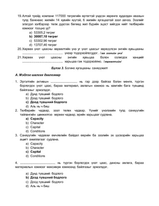 19.Алтай трейд компани 117000 төгрөгийн өртөгтэй үндсэн хөрөнгө худалдан авахын
тулд банкнаас жилийн 14 хувийн хүүтэй, 6 жилийн хугацаатай зээл авчээ. Зээлийг
элэгдэл хэлбэрээр төлж дуусгах бөгөөд жил бүрийн эцэст хийгдэх нийт төлбөрийн
хэмжээг тооцно уу?
a) 53305,2 төгрөг
b) 30087,18 төгрөг
c) 53302,96 төгрөг
d) 13707,46 төгрөг
20.Хөрвөх үнэт цаасны хөрвөлтийн үнэ уг үнэт цаасыг хөрвүүлсэн энгийн хувьцааны
................................................ үнээр тодорхойлогддог. /зах зээлийн үнэ/
21.Хөрвөх үнэт цаасны энгийн хувьцаа болон солигдох ханшийг
................................................ харьцаа гэж тодорхойлно. /хөрвөлтийн/
Бүлэг 3. Богино хугацааны санхүүжилт
А. Мэдлэг шалгах даалгавар
1. Эргэлтийн активын .................................. нь гар дээр байгаа бэлэн мөнгө, түргэн
борлогдох үнэт цаас, бараа материал, авлагын хэмжээ нь хамгийн бага түвшинд
байлгахыг эрмэлздэг.
a) Дунд түвшний бодлого
b) Дээд түвшний бодлого
c) Доод түвшний бодлого
d) Аль нь ч биш
2. Төлбөрийн чадвар, зээл төлөх чадвар. Үүнийг үнэлэхийн тулд санхүүгийн
тайлангийн шинжилгээ хөрвөх чадвар, өрийн харьцааг судлана.
a) Capacity
b) Character
c) Capital
d) Conditions
3. Санхүүгийн чадавхи өмчлөлийн байдал өөрийн ба зээлийн эх үүсвэрийн харьцаа
ашигт ажиллагааг судлана.
a) Capacity
b) Character
c) Capital
d) Сonditions
4. ............................................. нь түргэн борлогдох үнэт цаас, дансны авлага, бараа
материалын хэмжээг максимум хэмжээнд байлгахыг эрмэлздэг.
a) Дунд түвшний бодлого
b) Дээд түвшний бодлого
c) Доод түвшний бодлого
d) Аль нь ч биш
 