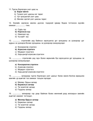 11. Түргэн борлогдох үнэт цаас нь
a) Бараг мөнгө
b) Үүсмэл үнэт цаасны нэг төрөл
c) Урт хугацаатай үнэт цаас
d) Өмчлөх эрхтэй үнэт цаасны төрөл
12. Зээлийн нэрлэсэн мөнгөн дүнгээс тодорхой хувиар бодож тогтоосон хүүгийн
хэмжээг................... гэнэ.
a) Суурь хүү
b) Нэрлэсэн хүү
c) Нэмэгдэл хүү
d) Үр ашигт хүү
13. ................ стратегийн үед байнгын хэрэгцээгээ урт хугацааны эх үүсвэрээр цаг
зуурын эх үүсвэрээ богино хугацааны эх үүсвэрээр санхүүжүүлдэг.
a) Консерватив стратеги
b) Агрессив стратеги
c) Модерат страгтеги
d) Харьцангуй агрессив страгтеги
14. .................... стратегийн үед гарч болох хөрөнгийн бүх хэрэгцээгээ урт хугацааны эх
үүсвэрээр санхүүжүүлдэг.
a) Консерватив стратеги
b) Агрессив стратеги
c) Модерат страгтеги
d) Харьцангуй агрессив страгтеги
15. .................. загвараар түргэн борлогдох үнэт цаасыг бэлэн мөнгө болгож хөрвүүлэх
хамгийн үр ашигтай тоо хэмжээг тооцож гаргадаг.
a) Миллер Оррын загвар
b) Баумолын загвар
c) Тэг өсөлттэй загвар
d) Гордоны загвар
16. .................. загвараар гар дээр байлгаж болох мөнгөний дээд хязгаарын хамгийн
ашигтай хэмжээг тогтоодог.
a) Миллер Оррын загвар
b) Баумолын загвар
c) Тэг өсөлттэй загвар
d) Гордоны загвар
 