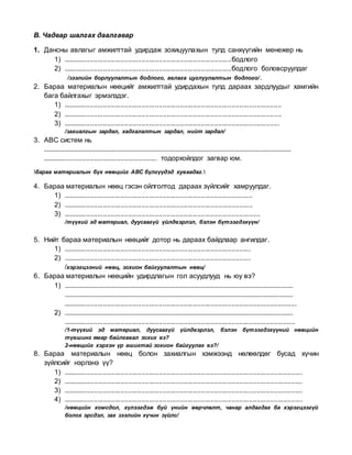 В. Чадвар шалгах даалгавар
1. Дансны авлагыг амжилттай удирдаж зохицуулахын тулд санхүүгийн менежер нь
1) ........................................................................................бодлого
2) ........................................................................................бодлого боловсруулдаг
/зээлийн борлуулалтын бодлого, авлага цуглуулалтын бодлого/.
2. Бараа материалын нөөцийг амжилттай удирдахын тулд дараах зардлуудыг хамгийн
бага байлгахыг эрмэлздэг.
1) ..................................................................................................................
2) ..................................................................................................................
3) .................................................................................................................
/захиалгын зардал, хадгалалтын зардал, нийт зардал/
3. АВС систем нь
...............................................................................................................................................
............................................................ тодорхойлдог загвар юм.
бараа материалын бүх нөөцийг ABC бүлгүүдэд хуваадаг.
4. Бараа материалын нөөц гэсэн ойлголтод дараах зүйлсийг хамруулдаг.
1) ...................................................................................................
2) ...................................................................................................
3) .......................................................................................................
/түүхий эд материал, дуусаагүй үйлдвэрлэл, бэлэн бүтээгдэхүүн/
5. Нийт бараа материалын нөөцийг дотор нь дараах байдлаар ангилдаг.
1) ..................................................................................................
2) ..................................................................................................
/хэрэгцээний нөөц, зохион байгуулалтын нөөц/
6. Бараа материалын нөөцийн удирдлагын гол асуудлууд нь юу вэ?
1) ....................................................................................................................................
....................................................................................................................................
..........................................................................................................................
2) ....................................................................................................................................
.........................................................................................................................
/1-түүхий эд материал, дуусаагүй үйлдвэрлэл, бэлэн бүтээгдэхүүний нөөцийн
түвшинг ямар байлгавал зохих вэ?
2-нөөцийг хэрхэн үр ашигтай зохион байгуулах вэ?/
8. Бараа материалын нөөц болон захиалгын хэмжээнд нөлөөлдөг бусад хүчин
зүйлсийг нэрлэнэ үү?
1) .............................................................................................................................
2) .............................................................................................................................
3) .............................................................................................................................
4) .............................................................................................................................
/нөөцийн хомсдол, хүлээгдэж буй үнийн өөрчлөлт, чанар алдагдах ба хэрэгцээгүй
болох эрсдэл, зах зээлийн хүчин зүйлс/
 