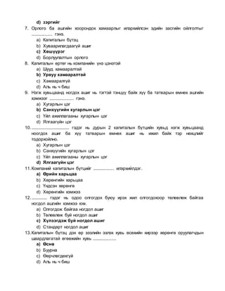 d) зэргийг
7. Орлого ба ашгийн хоорондох хамаарлыг илэрхийлсэн эдийн засгийн ойлголтыг
.................. гэнэ.
a) Капиталын бүтэц
b) Хуваарилагдаагүй ашиг
c) Хөшүүрэг
d) Борлуулалтын орлого
8. Капиталын өртөг нь компанийн үнэ цэнэтэй
a) Шууд хамааралтай
b) Урвуу хамааралтай
c) Хамааралгүй
d) Аль нь ч биш
9. Нэгж хувьцаанд ногдох ашиг нь тэгтэй тэнцүү байх хүү ба татварын өмнөх ашгийн
хэмжээг ..................... гэнэ.
a) Хугарлын цэг
b) Санхүүгийн хугарлын цэг
c) Үйл ажиллагааны хугарлын цэг
d) Ялгаагүйн цэг
10................................... гэдэг нь дурын 2 капиталын бүтцийн хувьд нэгж хувьцаанд
ноогдох ашиг ба хүү татварын өмнөх ашиг нь ижил байх тэр нөхцлийг
тодорхойлно.
a) Хугарлын цэг
b) Санхүүгийн хугарлын цэг
c) Үйл ажиллагааны хугарлын цэг
d) Ялгаагүйн цэг
11.Компаний капиталын бүтцийг .................. илэрхийлдэг.
a) Өрийн харьцаа
b) Хөрөнгийн харьцаа
c) Үндсэн хөрөнгө
d) Хөрөнгийн хэмжээ
12............... гэдэг нь одоо олгогдох буюу ирэх жил олгогдохоор төлөвлөж байгаа
ногдол ашгийн хэмжээ юм.
a) Олгогдож байгаа ногдол ашиг
b) Төлөвлөж буй ногдол ашиг
c) Хүлээгдэж буй ногдол ашиг
d) Стандарт ногдол ашиг
13.Капиталын бүтэц дэх өр зээлийн эзлэх хувь өсөхийн хирээр хөрөнгө оруулагчдын
шаардлагатай өгөөжийн хувь ....................
a) Өснө
b) Буурна
c) Өөрчлөгдөхгүй
d) Аль нь ч биш
 