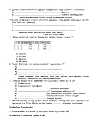 9. Дансны авлагыг амжилттай удирдаж зохицуулахын тулд санхүүгийн менежер нь
a) ........................................................................................бодлого
b) ........................................................................................бодлого боловсруулдаг
/зээлийн борлуулалтын бодлого, авлага цуглуулалтын бодлого/.
10.Бараа материалын нөөцийг амжилттай удирдахын тулд дараах зардлуудыг хамгийн
бага байлгахыг эрмэлздэг.
1. ..................................................................................................................
2. ..................................................................................................................
3. .................................................................................................................
/захиалгын зардал, хадгалалтын зардал, нийт зардал/
Хэрэглээ шалгах тест
1. Доорх мэдээллийг ашиглан борлуулалт саатах хугацааг тооцно уу?
a) 50 хоног
b) 47 хоног
c) 55 хоног
d) 52 хоног
2. Түргэн борлогдох үнэт цаасны онцлогийг тодорхойлно уу?
a) ..................................................................................
b) ...................................................................................
c) ..............................................................................
d) .......................................................................................
/хөрвөх чадвараар бэлэн мөнгөний дараа орно, хүүгийн ашиг авчирдаг, богино
хугацааны, мөнгөний зах зээл дээр арилжаалагддаг/
3. Түгээмэл байдаг түргэн борлогдох үнэт цааснуудыг нэрлэж бичнэ үү?
a) Банкны акцепт
b) Хадгаламжийн сертификат
c) .......................................................... / арилжааны векселүүд/
d) .........................................................../ евродолларын хадгаламжууд/
e) .................................................../ орон нутгийн засаг захиргааны үнэт цааснууд/
f) ......................................................... / мөнгөний зах зээлийн хамтын сангууд/
g) ......................................................./сангийн вексель/
4. Мөнгөө бэлнээр нь гар дээрээ барьж байснаас түүгээр үнэт цаас худалдан авч
хүүгээс нь олж болох байсан ашгийн хэмжээг ................ зардлаар тодорхойлно.
Алдагдсан боломжийн
5. Бэлэн мөнгийг их хэмжээгээр нөөцлөхөд ямар зардал өсөх вэ?
Алдагдсан боломжийн зардал өснө
Сар Борлуулалтын дүн Авлагын дүн
1 290 420
2 310 480
3 350 550
 
