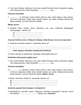 6. Зээл хүсэж байгаа субъектын зээл авах эрхийн баталгаа болох санхүүгийн чадвар,
зээл аваад эргүүлэн төлөх боломжийг ......................... гэнэ.
Зээлийн стандарт
7. ..................... нь баталсан загвар бүхий маягтан дээр зохих журмын дагуу бичсэн,
тогтоосон хугацаанд төлбөл зохих зээлийн хэмжээ, хүү, нөхөн төлөгдөх хугацаа мөн
бусад нөхцлийг тусгасан баталгаат баримт.
Өрийн бичиг
8. Компани бэлэн мөнгөө түргэн борлогдох үнэт цаас хэлбэрээр байршуулдаг
шалтгаануудыг нэрлэнэ үү?
a) ...............................................................
b) ...............................................................
c) ...............................................................
Аюулгүй байдлаа хангах, Төлбөрийн чадвараа өндөр байлгах, Ашиг олох зорилгоор
9. Баумолын загварын зорилгыг тодорхойлж бичнэ үү?
.................................................................................................................................................................
.................................................................................................................................................................
............ Нийт зардлыг боломжит хамгийн бага байлгах
10. Бэлэн мөнгийг их хэмжээгээр нөөцлөхөд ямар зардал өсөх вэ?
Алдагдсан боломжийн зардал өснө
11.Зээл хүсэж байгаа субъектын зээл авах эрхийн баталгаа болох санхүүгийн чадвар,
зээл аваад эргүүлэн төлөх боломжийг ......................... гэнэ.
Зээлийн стандарт
12...................... нь баталсан загвар бүхий маягтан дээр зохих журмын дагуу бичсэн,
тогтоосон хугацаанд төлбөл зохих зээлийн хэмжээ, хүү, нөхөн төлөгдөх хугацаа мөн
бусад нөхцлийг тусгасан баталгаат баримт.Өрийн бичиг
13.Ажлын капиталын бодлогын төрлүүдийг нэрлэнэ үү?
a) ........................................................................................................
b) ........................................................................................................
c) ........................................................................................................
агрессев, дундаж буюу модерат, консервитив 
14.Борлуулалтын өсөлтийг ажлын капиталын өсөлтөнд харьцуулсан харьцаа нэгээс
бага байвал ........................................ бодлого юм. агрессив
 