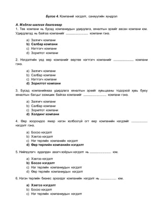 Бүлэг 4. Компаний нэгдэлт, санхүүгийн хүндрэл
А. Мэдлэг шалгах даалгавар
1. Төв компани нь бусад компаниудын удирдлага, хяналтын эрхийг авсан компани юм.
Удирдлагад нь байгаа компанийг .......................... компани гэнэ.
a) Залгигч компани
b) Салбар компани
c) Нэгтгэгч компани
d) Зорилтот компани
2. Нэгдэлтийн үед өөр компанийг өөртөө нэгтгэгч компанийг ......................... компани
гэнэ.
a) Залгигч компани
b) Салбар компани
c) Нэгтгэгч компани
d) Зорилтот компани
3. Бусад компанийнхаа удирдлага хяналтын эрхийг хувьцааны тодорхой хувь буюу
хяналтын багцыг эзэмшиж байгаа компанийг ........................... компани гэнэ.
a) Залгигч компани
b) Салбар компани
c) Зорилтот компани
d) Холдинг компани
4. Өөр хоорондоо ямар нэгэн холбоогүй огт өөр компанийн нэгдлийг ....................
нэгдэлт гэнэ.
a) Босоо нэгдэлт
b) Хэвтээ нэгдэлт
c) Нэг төрлийн компанийн нэгдэлт
d) Өөр төрлийн компанийн нэгдэлт
5. Нийлүүлэгч худалдан авагч хоёрын нэгдэлт нь ......................... юм.
a) Хэвтээ нэгдэлт
b) Босоо нэгдэлт
c) Нэг төрлийн компаниудын нэгдэлт
d) Өөр төрлийн компаниудын нэгдэлт
6. Нэгэн төрлийн бизнес эрхэлдэг компанийн нэгдэлт нь ................... юм.
a) Хэвтээ нэгдэлт
b) Босоо нэгдэлт
c) Нэг төрлийн компаниудын нэгдэлт
 