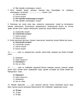 d) Өөр төрлийн компаниудын нэгдэлт
7. Нэгэн төрлийн бизнес эрхэлдэг компани биш. Ерөнхийдөө нэг салбарын
компаниудын нэгдэлтийг ............................. нэгдэлт гэнэ.
a) Хэвтээ нэгдэлт
b) Босоо нэгдэлт
c) Нэг төрлийн компаниудын нэгдэлт
d) Өөр төрлийн компаниудын нэгдэлт
8. Компанид зах зээлд эзлэх хувь хэмжээгээ нэмэгдүүлэх, түүхий эд материалын
нөөцөө нэмэгдүүлэх, бүтээгдэхүүн хуваарилалтыг боловсронгуй болгох гэх мэтээр
эдийн засгийн хүчин чадлаа нэмэгдүүлэх зорилгоор нэгдэж байгаа нэгдэлтийг
a) Санхүүгийн нэгдэлт
b) Стратегийн нэгдэлт
c) Хэвтээ нэгдэлт
d) Босоо нэгдэлт
9. Бэлэн мөнгөний урсгалын түвшинг нэмэглүүлэх зорилгоор нэгдэж байгаа үйл явцыг
a) Санхүүгийн нэгдэлт
b) Стратегийн нэгдэлт
c) Хэвтээ нэгдэлт
d) Босоо нэгдэлт
10.................. гэдэг нь хариуцагчаас үүргийн гүйцэтгэлийг шаардах эрх бүхий этгээдийг
хэлнэ.
a) Хариуцагч
b) Хэрэг гүйцэтгэгч
c) Нэхэмжлэгч
d) Аль нь ч биш
11. ................ гэдэг нь төлбөрийн чадваргүй болсон нөхөрлөл, хоршоо, компани, төрийн
болон орон нутгийн өмчит үйлдвэрийн газар, хуулийн этгээдийн эрх бүхий төрийн бус
байгууллагыг хэлнэ.
a) Хариуцагч
b) Хэрэг гүйцэтгэгч
c) Нэхэмжлэгч
d) Аль нь ч биш
12. Өөрийн хөрөнгийн .............-аас доошгүй хувьтай тэнцэх хэмжээний үүргээ хууль
буюу гэрээнд заасан хугацаанд биелүүлэхгүй бол төлбөрийн чадваргүйд тооцно
a) 10 хувь
b) 15 хувь
c) 20 хувь
 