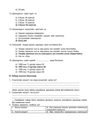 d) 25 хувь
13. Дампуурлын тухай хууль нь
a) 6 бүлэг 36 зүйлтэй
b) 5 бүлэг 29 зүйлтэй
c) 5 бүлэг 19 зүйлтэй
d) 5 бүлэг 39 зүйлтэй
14. Компаниудын нэгдэлтийн шалтгаан нь
a) Хөрвөх чадвараа сайжруулах
b) Удирдлага болон техникийн дэвшил хийх зорилгоор
c) Эх үүсвэрийг нэмэгдүүлэх
d) Бүгд зөв
15. Компанийг тендер зарлан худалдан авах гэж байгаа бол
a) Тендер зарласан үнэ нь хувьцааны зах зээлийн үнээс бага байна.
b) Тендер зарласан үнэ нь хувьцааны зах зээлийн үнэтэй тэнцүү байна.
c) Тендер зарласан үнэ нь хувьцааны зах зээлийн үнээс өндөр байна.
d) Аль нь ч биш
16. Дампуурлын тухай хуулийг ......................... өдөр баталсан.
a) 1996 оны 11 дугаар сарын 20
b) 1997 оны 11 дугаар сарын 20
c) 1995 оны 11 дугаар сарын 20
d) 1994 оны 10 дугаар сарын 20
В. Чадвар шалгах даалгавар
1. Стратегийн нэгдэлт гэж ямар нэгдэлтийг хэлэх вэ?
...............................................................................................................................................
...............................................................................................................................................
.................................................................................................................................
/эдийн засгийн хүчин чадлаа нэмэгдүүлэх зорилгоор нэгдэж буй нэгдэлтийг хэлнэ./
2. Санхүүгийн нэгдэлт гэж юу вэ?
...............................................................................................................................................
...............................................................................................................................................
....../төлбөрийн чадвар бэлэн мөнгөний урсгалын түвшинг нэмэгдүүлэх зорилгоор нэгдэж
буй нэгдэлтийг хэлнэ/
3. Тохирох хариултыг холбоно уу?
1. Босоо нэгдэлт А. Нэг төрлийн бизнес эрхэлдэг компаниуд
хоорондоо нэгдэх нь
2. Хэвтээ нэгдэлт Б. Өөр хоорондоо хамааралгүй компаниуд
 