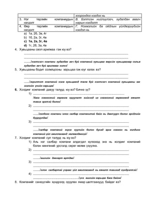 хоорондоо нэгдэх нь
3. Нэг төрлийн компаниудын
нэгдэлт
В. Бэлтгэн нийлүүлэгч, худалдан авагч
нарын нэгдэлт
4. Өөр төрлийн компаниудын
нэгдэлт
Г. Нэхмэлийн ба оёдлын үйлдвэрүүдийн
нэгдэл нь
a) 1а, 2б, 3в, 4г
b) 1б, 2а, 3г, 4в
c) 1в, 2а, 3г, 4в
d) 1г, 2б, 3а, 4в
4. Хувьцааны своп арилжаа гэж юу вэ?
.........................................................................................................................................
.........................................................................................................................................
........./нэгтгэгч компани худалдан авч буй компаний хувьцааг өөрийн хувьцаагаар сольж
худалдан авч буй арилжааг хэлнэ/
5. Хувьцааны бодит солилцооны харьцаа гэж юуг хэлэх вэ?
.........................................................................................................................................
.........................................................................................................................................
......./зорилтот компаний нэгж хувьцаанд төлж буй нэгтгэгч компаний хувьцааны зах
зээлийн үнийн харьцаа/
6. Холдинг компаний давуу талууд юу вэ? Бичнэ үү?
1) .............................................................................................................
/бага хэмжээний хөрөнгө оруулалт хийгээд их хэмжээний хөрөнгөнд хяналт
тавих эрхтэй болно/
2) ..............................................................................................................................
..............................................................................................................................
......./холдинг компани олон салбар компанитай байх нь дампуурч болох эрсдлийг
бууруулдаг/
3) ..............................................................................................................................
..............................................................................................................................
......./салбар компаний эсрэг хуулийн болон бусад арга хэмжээ нь холдинг
компаний үйл ажиллагаанд нөлөөлдөггүй/
7. Холдинг компаний сул талууд нь юу вэ?
1) Аль нэг салбар компани алдагдал хүлээхэд энэ нь холдинг компаний
бэлэн мөнгөний урсгалд сөрөг нөлөө үзүүлнэ.
2) ..............................................................................................................................
..............................................................................................................................
........./ашгийн давхарт өртдөг/
3) ..............................................................................................................................
..............................................................................................................................
........./олон салбартай учраас үйл ажиллагаанд нь хяналт тавихад хүндрэлтэй/
4) ..............................................................................................................................
......................................................./үнэ ашгийн харьцаа бага байна/
8. Компанийг санхүүгийн хүндрэлд оруулах ямар шалтгаанууд байдаг вэ?
 