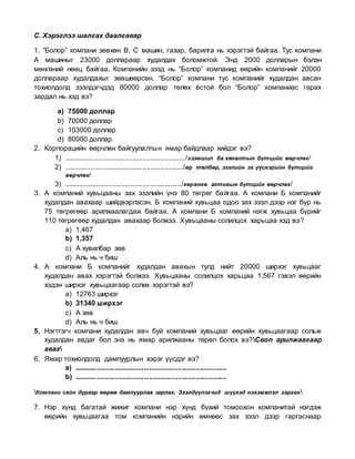 С. Хэрэглээ шалгах даалгавар
1. “Болор” компани зөвхөн B, C машин, газар, барилга нь хэрэгтэй байгаа. Тус компани
А машиныг 23000 доллараар худалдах боломжтой. Энд 2000 долларын бэлэн
мөнгөний нөөц байгаа. Компанийн эзэд нь “Болор” компанид өөрийн компанийг 20000
доллараар худалдахыг зөвшөөрсөн. “Болор” компани тус компанийг худалдан авсан
тохиолдолд зээлдэгчдэд 80000 доллар төлөх ёстой бол “Болор” компаниас гарах
зардал нь хэд вэ?
a) 75000 доллар
b) 70000 доллар
c) 103000 доллар
d) 80000 доллар
2. Корпорацийн өөрчлөн байгуулалтын ямар байдлаар хийдэг вэ?
1) .............................................................../эзэмшил ба хяналтын бүтцийг өөрчлөх/
2) ............................................................../өр төлбөр, зээлийн эх үүсвэрийн бүтцийг
өөрчлөх/
3) ............................................................./хөрөнгө активын бүтцийг өөрчлөх/
3. А компаний хувьцааны зах зээлийн үнэ 80 төгрөг байгаа. А компани Б компанийг
худалдан авахаар шийдвэрлэсэн. Б компаний хувьцаа одоо зах зээл дээр нэг бүр нь
75 төгрөгөөр арилжаалагдаж байгаа. А компани Б компаний нэгж хувьцаа бүрийг
110 төгрөгөөр худалдан авахаар болжээ. Хувьцааны солилцох харьцаа хэд вэ?
a) 1,467
b) 1,357
c) А хувилбар зөв
d) Аль нь ч биш
4. А компани Б компанийг худалдан авахын тулд нийт 20000 ширхэг хувьцааг
худалдан авах хэрэгтэй болжээ. Хувьцааны солилцох харьцаа 1,567 гэвэл өөрийн
хэдэн ширхэг хувьцаагаар солих хэрэгтэй вэ?
a) 12763 ширхэг
b) 31340 ширхэг
c) А зөв
d) Аль нь ч биш
5. Нэгтгэгч компани худалдан авч буй компаний хувьцааг өөрийн хувьцаагаар сольж
худалдан авдаг бол энэ нь ямар арилжааны төрөл болох вэ?Своп арилжаагаар
авах
6. Ямар тохиолдолд дампуурлын хэрэг үүсдэг вэ?
a) ...............................................................................
b) ...............................................................................
Компани сайн дураар өөрөө дампуурлаа зарлах, Зээлдүүлэгчид шүүхэд нэхэмжлэл гаргах
7. Нэр хүнд багатай жижиг компани нэр хүнд бүхий томоохон компанитай нэгдэж
өөрийн хувьцаагаа том компанийн нэрийн өмнөөс зах зээл дээр гаргаснаар
 