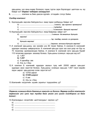 хувьцааны үнэ ханш өндөр болохоос гадна түргэн зарж борлогддог шалтгаан нь юу
байдаг вэ? Хөрвөх чадвараа сайжруулах
8. ................... компани нь биеэ даасан хуулийн этгээдийн статус байна
Салбар компани
9. Корпорацийн өөрчлөн байгуулалтын ямар төрөл хэлбэрүүд байдаг вэ?
a) ..................................................................../хэмжээ, цар хүрээгээ өргөжүүлэх/
b) .................................................................../худалдах/
c) ................................................................../эзэмшлийн бүтцийг өөрчлөх/
10.Корпорацийн өөрчлөн байгуулалтын ямар байдлаар хийдэг вэ?
a) .............................................................../эзэмшил ба хяналтын бүтцийг
өөрчлөх/
b) ............................................................../өр төлбөр, зээлийн эх үүсвэрийн
бүтцийг өөрчлөх/
c) ............................................................./хөрөнгө активын бүтцийг өөрчлөх/
11.А компаний хувьцааны зах зээлийн үнэ 80 төгрөг байгаа. А компани Б компанийг
худалдан авахаар шийдвэрлэсэн. Б компаний хувьцаа одоо зах зээл дээр нэг бүр нь
75 төгрөгөөр арилжаалагдаж байгаа. А компани Б компаний нэгж хувьцаа бүрийг
110 төгрөгөөр худалдан авахаар болжээ. Хувьцааны солилцох харьцаа хэд вэ?
a) 1,467
b) 1,357
c) А хувилбар зөв
d) Аль нь ч биш
12.А компани Б компанийг худалдан авахын тулд нийт 20000 ширхэг хувьцааг
худалдан авах хэрэгтэй болжээ. Хувьцааны солилцох харьцаа 1,567 гэвэл өөрийн
хэдэн ширхэг хувьцаагаар солих хэрэгтэй вэ?
a) 12763 ширхэг
b) 31340 ширхэг
c) А зөв
d) Аль нь ч биш
13.Компанийн нэгдэлтийн эцсийн зорилгыг тодорхойлно уу?
....................................................................................................................................................
..............................................................................................................................................
Хөрөнгө эзэмшигчдийн баялагыг хамгийн их болгох. Өөрөөр хэлбэл компанийн
хөрөнгийн үнэ цэнэ тус тусдаа байх үеийн үнэ цэийн нийлбэрээс их байх
ёстой.
14.Компаниудын нэгдэлтийн шалтгаануудыг нэрлэнэ үү?
a) ................................................................................
b) ................................................................................
c) ................................................................................
d) ................................................................................
 