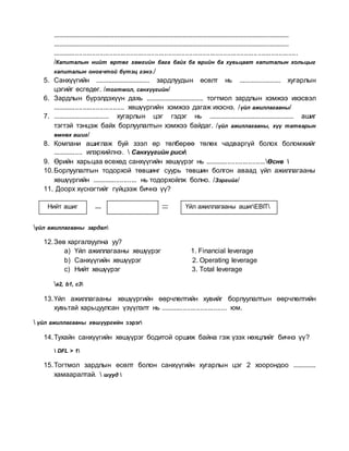 .........................................................................................................................................
.........................................................................................................................................
.................................................................................................................................
/Капиталын нийт өртөг хамгийн бага байх ба өрийн ба хувьцаат капиталын хольцыг
капиталын оновчтой бүтэц гэнэ./
5. Санхүүгийн ............................... зардлуудын өсөлт нь ........................ хугарлын
цэгийг өсгөдөг. /тогтмол, санхүүгийн/
6. Зардлын бүрэлдэхүүн дахь ................................. тогтмол зардлын хэмжээ ихэсвэл
...................................... хөшүүргийн хэмжээ дагаж ихэснэ. /үйл ажиллагааны/
7. ................................ хугарлын цэг гэдэг нь ................................................. ашиг
тэгтэй тэнцэж байх борлуулалтын хэмжээ байдаг. /үйл ажиллагааны, хүү татварын
өмнөх ашиг/
8. Компани ашиглаж буй зээл өр төлбөрөө төлөх чадваргүй болох боломжийг
................ илэрхийлнэ.  Санхүүгийн риск
9. Өрийн харьцаа өсөхөд санхүүгийн хөшүүрэг нь ................................Өснө 
10.Борлуулалтын тодорхой төвшинг суурь төвшин болгон аваад үйл ажиллагааны
хөшүүргийн ........................ нь тодорхойлж болно. /Зэргийг/
11. Доорх хүснэгтийг гүйцээж бичнэ үү?
үйл ажиллагааны зардал
12.Зөв харгалзуулна уу?
a) Үйл ажиллагааны хөшүүрэг 1. Financial leverage
b) Санхүүгийн хөшүүрэг 2. Operating leverage
c) Нийт хөшүүрэг 3. Total leverage
a2, b1, c3
13.Үйл ажиллагааны хөшүүргийн өөрчлөлтийн хувийг борлуулалтын өөрчлөлтийн
хувьтай харьцуулсан үзүүлэлт нь ................................... юм.
 үйл ажиллагааны хөшүүргийн зэрэг
14.Тухайн санхүүгийн хөшүүрэг бодитой оршиж байна гэж үзэх нөхцлийг бичнэ үү?
 DFL > 1
15.Тогтмол зардлын өсөлт болон санхүүгийн хугарлын цэг 2 хоорондоо .............
хамааралтай.  шууд 
Нийт ашиг Үйл ажиллагааны ашигEBIT
 