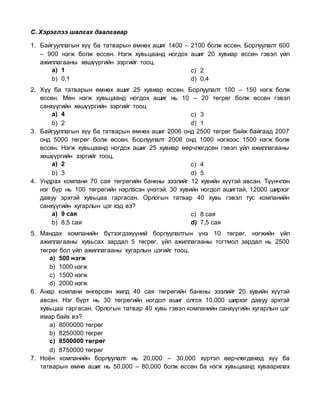 С. Хэрэглээ шалгах даалгавар
1. Байгууллагын хүү ба татварын өмнөх ашиг 1400 – 2100 болж өссөн. Борлуулалт 600
– 900 нэгж болж өссөн. Нэгж хувьцаанд ногдох ашиг 20 хувиар өссөн гэвэл үйл
ажиллагааны хөшүүргийн зэргийг тооц.
a) 1
b) 0,1
c) 2
d) 0,4
2. Хүү ба татварын өмнөх ашиг 25 хувиар өссөн. Борлуулалт 100 – 150 нэгж болж
өссөн. Мөн нэгж хувьцаанд ногдох ашиг нь 10 – 20 төгрөг болж өссөн гэвэл
санхүүгийн хөшүүргийн зэргийг тооц
a) 4
b) 2
c) 3
d) 1
3. Байгууллагын хүү ба татварын өмнөх ашиг 2006 онд 2500 төгрөг байж байгаад 2007
онд 5000 төгрөг болж өссөн. Борлуулалт 2006 онд 1000 нэгжээс 1500 нэгж болж
өссөн. Нэгж хувьцаанд ногдох ашиг 25 хувиар өөрчлөгдсөн гэвэл үйл ажиллагааны
хөшүүргийн зэргийг тооц.
a) 2
b) 3
c) 4
d) 5
4. Ундрах компани 70 сая төгрөгийн банкны зээлийг 12 хувийн хүүтэй авсан. Түүнчлэн
нэг бүр нь 100 төгрөгийн нэрлэсэн үнэтэй, 30 хувийн ногдол ашигтай, 12000 ширхэг
давуу эрхтэй хувьцаа гаргасан. Орлогын татвар 40 хувь гэвэл тус компанийн
санхүүгийн хугарлын цэг хэд вэ?
a) 9 сая
b) 8,5 сая
c) 8 сая
d) 7,5 сая
5. Мандах компанийн бүтээгдэхүүний борлуулалтын үнэ 10 төгрөг, нэгжийн үйл
ажиллагааны хувьсах зардал 5 төгрөг, үйл ажиллагааны тогтмол зардал нь 2500
төгрөг бол үйл ажиллагааны хугарлын цэгийг тооц.
a) 500 нэгж
b) 1000 нэгж
c) 1500 нэгж
d) 2000 нэгж
6. Анар компани өнгөрсөн жилд 40 сая төгрөгийн банкны зээлийг 20 хувийн хүүтэй
авсан. Нэг бүрт нь 30 төгрөгийн ногдол ашиг олгох 10,000 ширхэг давуу эрхтэй
хувьцаа гаргасан. Орлогын татвар 40 хувь гэвэл компанийн санхүүгийн хугарлын цэг
ямар байх вэ?
a) 8000000 төгрөг
b) 8250000 төгрөг
c) 8500000 төгрөг
d) 8750000 төгрөг
7. Ноён компанийн борлуулалт нь 20,000 – 30,000 хүртэл өөрчлөгдөхөд хүү ба
татварын өмнө ашиг нь 50,000 – 80,000 болж өссөн ба нэгж хувьцаанд хуваарилах
 