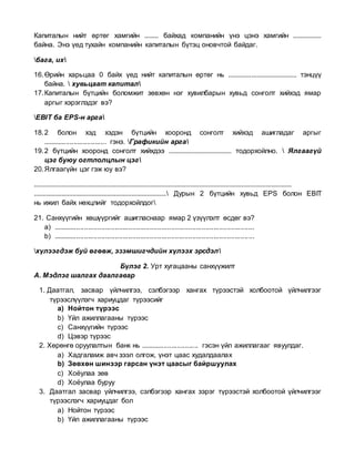 Капиталын нийт өртөг хамгийн ........ байхад компанийн үнэ цэнэ хамгийн ................
байна. Энэ үед тухайн компанийн капиталын бүтэц оновчтой байдаг.
бага, их
16.Өрийн харьцаа 0 байх үед нийт капиталын өртөг нь ....................................... тэнцүү
байна.  хувьцаат капитал
17.Капиталын бүтцийн боломжит зөвхөн нэг хувилбарын хувьд сонголт хийхэд ямар
аргыг хэрэглэдэг вэ?
EBIT ба EPS-н арга
18.2 болон хэд хэдэн бүтцийн хооронд сонголт хийхэд ашигладаг аргыг
................................. гэнэ. Графикийн арга
19.2 бүтцийн хооронд сонголт хийхдээ .................................... тодорхойлно.  Ялгаагүй
цэг буюу огтлолцлын цэг
20.Ялгаагүйн цэг гэж юу вэ?
....................................................................................................................................................
............................................................................ Дурын 2 бүтцийн хувьд EPS болон EBIT
нь ижил байх нөхцлийг тодорхойлдог
21. Санхүүгийн хөшүүргийг ашигласнаар ямар 2 үзүүлэлт өсдөг вэ?
a) ........................................................................................................
b) ........................................................................................................
хүлээгдэж буй өгөөж, эзэмшигчдийн хүлээх эрсдэл
Бүлэг 2. Урт хугацааны санхүүжилт
А. Мэдлэг шалгах даалгавар
1. Даатгал, засвар үйлчилгээ, сэлбэгээр хангах түрээстэй холбоотой үйлчилгээг
түрээслүүлэгч хариуцдаг түрээсийг
a) Нойтон түрээс
b) Үйл ажиллагааны түрээс
c) Санхүүгийн түрээс
d) Цэвэр түрээс
2. Хөрөнгө оруулалтын банк нь .............................. гэсэн үйл ажиллагааг явуулдаг.
a) Хадгаламж авч зээл олгож, үнэт цаас худалдаалах
b) Зөвхөн шинээр гарсан үнэт цаасыг байршуулах
c) Хоёулаа зөв
d) Хоёулаа буруу
3. Даатгал засвар үйлчилгээ, сэлбэгээр хангах зэрэг түрээстэй холбоотой үйлчилгээг
түрээслэгч хариуцдаг бол
a) Нойтон түрээс
b) Үйл ажиллагааны түрээс
 