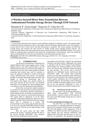 Mamatha K R et al Int. Journal of Engineering Research and Applications
ISSN : 2248-9622, Vol. 3, Issue 6, Nov-Dec 2013, pp.2096-2101

RESEARCH ARTICLE

www.ijera.com

OPEN ACCESS

A Wireless Secured Direct Data Transmission Between
Authenticated Portable Storage Devices Through GSM Network
Mamatha K R1, Seema Singh2, Thejaswini S3, Vidya Devi M1
1

Assistant Professor, Department of Electronics and Communication Engineering, BMS Institute of Technology,
Bangalore, India
2
Associate Professor, Department of Electronics and Communication Engineering, BMS Institute of
Technology, Bangalore, India
3
Assistant Professor, Department of Telecommunication Engineering, BMS Institute of Technology, Bangalore,
India

ABSTRACT
A secured data transmission has become a great challenge especially in education system. The question paper
transmission during examinations needs a fast, highly secured with proper authenticated system. In this paper, a
secure and fast way of direct end to end data transmission is proposed. This system acquires the data from
storage device and transmits the data securely to another storage device through wireless network. The
microcontroller based secure data transmission system communicates through GSM/GPRS modem. This system
helps for question paper transmission just before the commencement of examination, where the authorized
person at Head Office or University can send directly to the educational institution itself.
Keywords- NXP LPC1768, GSM/GPRS module, Data logger, MAX232 IC, AT Commands, H-JTAG/HFLASHER, Keil μVision

I.

INTRODUCTION

An advanced communication technology has
enabled different kinds of data logging system. A data
logging system is one which acquires data at one end
and transmits the data to the other end. Data loggers or
telemetry devices have been widely applied in clinical
assessment and secured areas, and on worksites to
assess the physical workload of workers performing
various industrial tasks. Such devices are generally
portable or wearable, lightweight, battery powered, and
capable of storing or telemetering data [1].
Conventional data loggers have limited capacity to
store large amounts of data and thus, are generally
limited by a low sampling rate, short sampling period
or an ability to only store processed data periodically.
In this work, an innovative system is proposed
as a solution for data acquisition and data transmission
worldwide in a secured way. Wireless Technology i.e.
GSM (Global System for Mobile Communication) is
employed in this system for secured data transmission.
This system finds its application in all the fields,
especially in Education management. Data to be sent is
stored in portable USB (Universal Serial Bus) storage
device and is connected to a system. The
microcontroller in the system reads the data and sends
it to the server through GSM/GPRS (General Packet
Radio Services). Now the server sends the data to the
receiver end.
Here the server stores the data which
enhances the security. It directly forwards the data to
the receiver through GSM/GPRS. Thus, Question
Paper from the Examination board is directly
www.ijera.com

transmitted to the Principal or Head of the educational
institution with high security. Additionally, the system
is interfaced with the LCD (Liquid Crystal Display),
which displays the working condition of the system.
Users can send the data worldwide without disclosing
the data anywhere. This can be used in extensive
application on distributed remote synchronous data
transmission fields. The wireless data acquisition
system is an innovation technology which has become
the trend for most industries and companies around the
world to gather information due to its reliability and
outstanding outcome. The advantage of this technology
over the available wired data logging system is that it
did not use any physical components or wires to
transfer the data stored in the portable storage devices.

II.

OVERVIEW OF THE SYSTEM

The main part of the proposed architecture is
ARM based microcontroller. NXP LPC1768
microcontroller is used to control all the functions of
the system and USB portable storage device is used as
a storage device.
2.1 LPC1768 MICROCONTROLLER
The LPC1768 is an ARM Cortex-M3 based
microcontroller for embedded applications featuring a
high level of integration and low power consumption.
The LPC1768 operate at CPU frequencies of up to
100MHz. The ARM Cortex-M3 CPU incorporates a 3stage pipeline and uses Harvard architecture with
separate local instruction and data buses as well as a
third bus for peripherals. The peripheral complement
2096 | P a g e

 