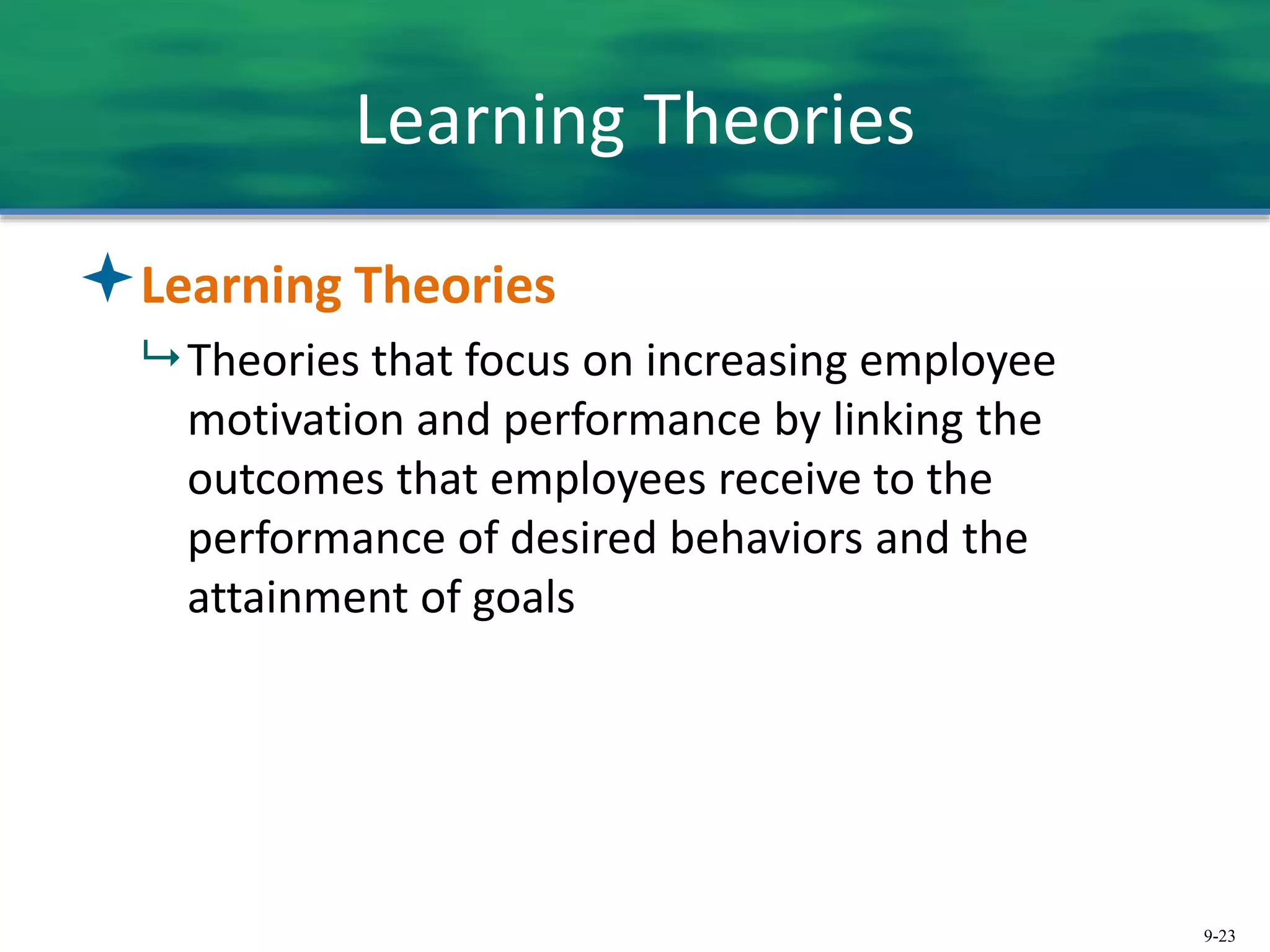 9-23
Learning Theories
Learning Theories
 Theories that focus on increasing employee
motivation and performance by linking the
outcomes that employees receive to the
performance of desired behaviors and the
attainment of goals
 