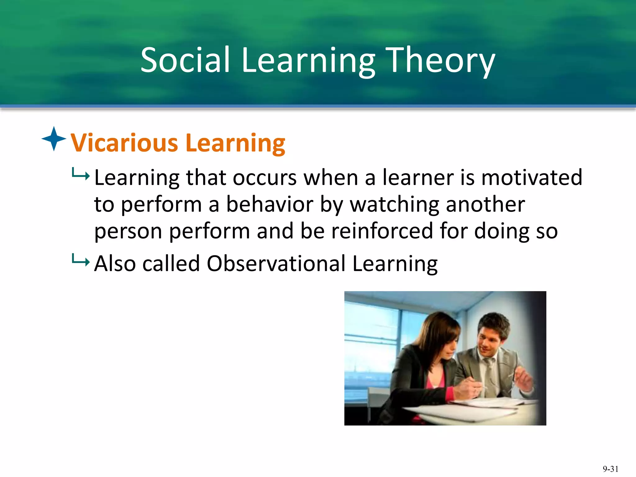 9-31
Social Learning Theory
Vicarious Learning
 Learning that occurs when a learner is motivated
to perform a behavior by watching another
person perform and be reinforced for doing so
 Also called Observational Learning
 