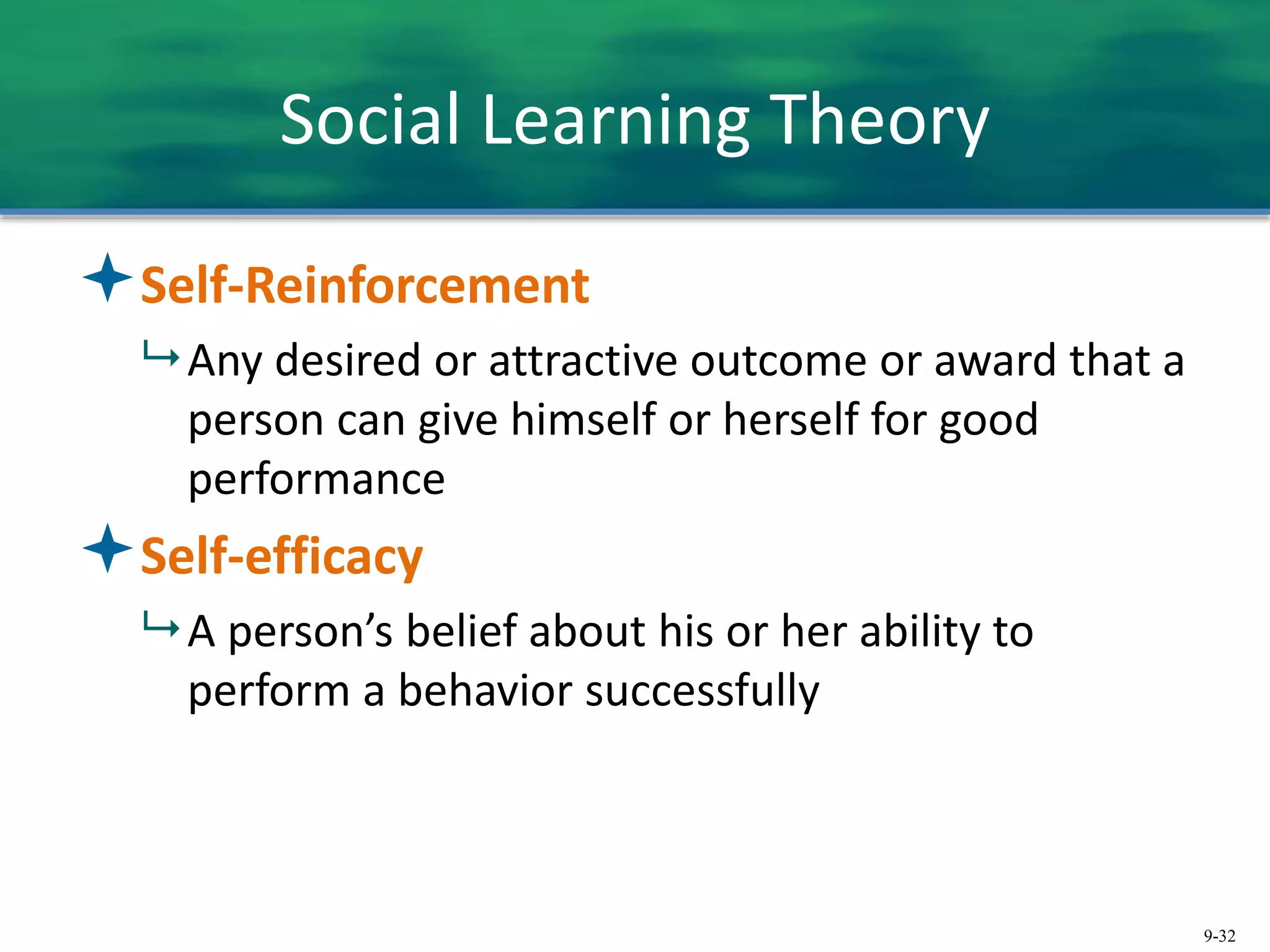 9-32
Social Learning Theory
Self-Reinforcement
 Any desired or attractive outcome or award that a
person can give himself or herself for good
performance
Self-efficacy
 A person’s belief about his or her ability to
perform a behavior successfully
 