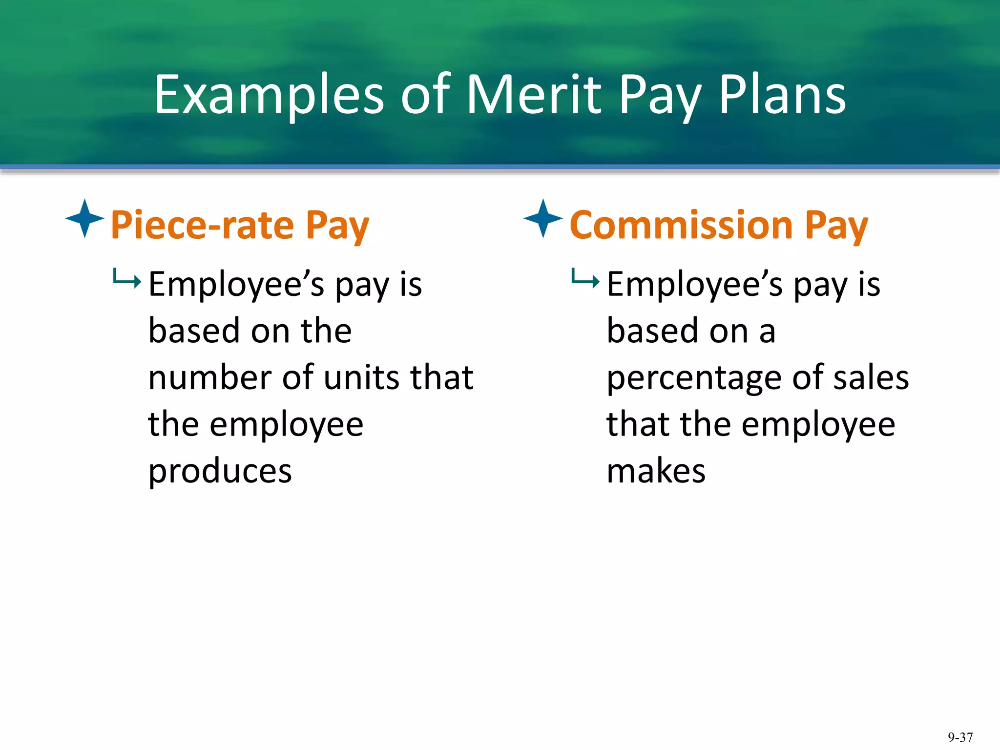 9-37
Examples of Merit Pay Plans
Piece-rate Pay
 Employee’s pay is
based on the
number of units that
the employee
produces
Commission Pay
 Employee’s pay is
based on a
percentage of sales
that the employee
makes
 