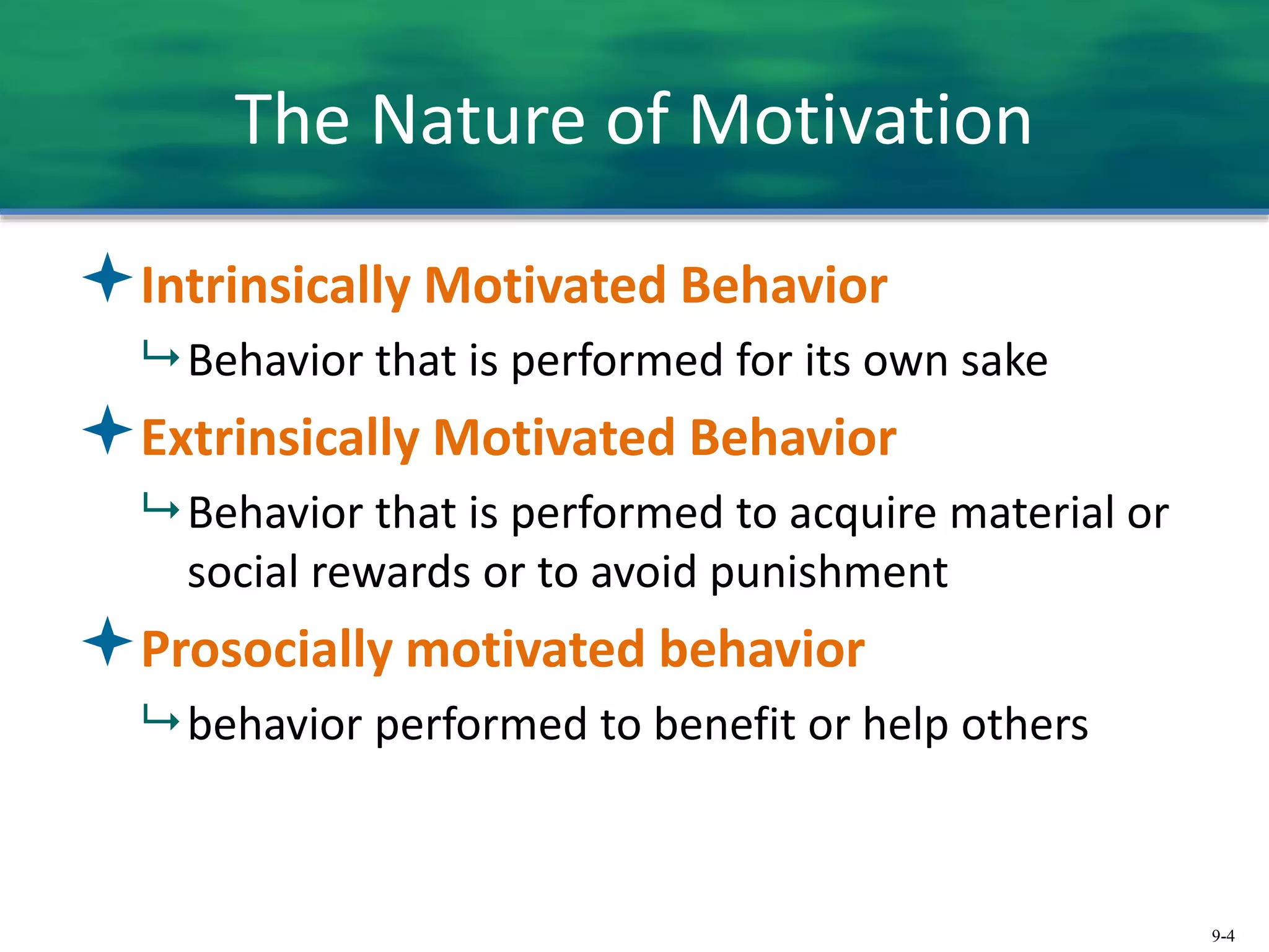 9-4
The Nature of Motivation
Intrinsically Motivated Behavior
 Behavior that is performed for its own sake
Extrinsically Motivated Behavior
 Behavior that is performed to acquire material or
social rewards or to avoid punishment
Prosocially motivated behavior
 behavior performed to benefit or help others
 