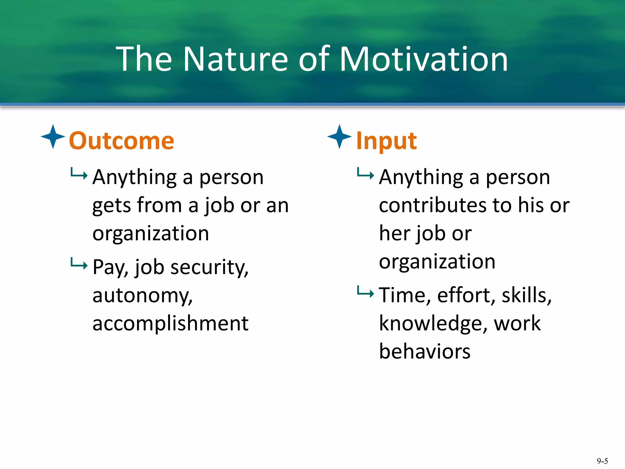 9-5
The Nature of Motivation
Outcome
 Anything a person
gets from a job or an
organization
 Pay, job security,
autonomy,
accomplishment
Input
 Anything a person
contributes to his or
her job or
organization
 Time, effort, skills,
knowledge, work
behaviors
 