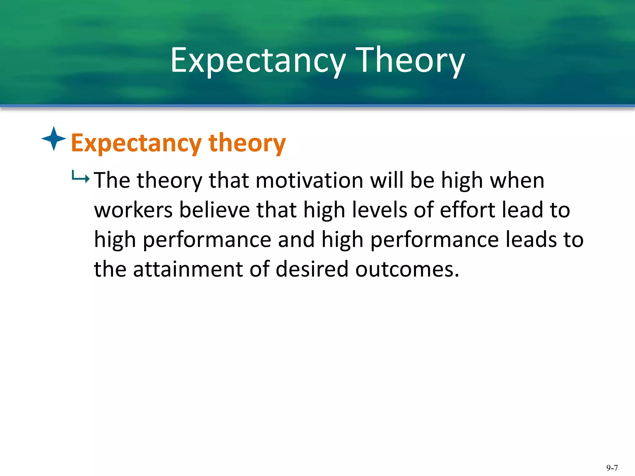 9-7
Expectancy Theory
Expectancy theory
 The theory that motivation will be high when
workers believe that high levels of effort lead to
high performance and high performance leads to
the attainment of desired outcomes.
 