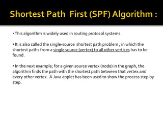 • This algorithm is widely used in routing protocol systems
• It is also called the single-source shortest path problem , in which the
shortest paths from a single source (vertex) to all other vertices has to be
found.
• In the next example; for a given source vertex (node) in the graph, the
algorithm finds the path with the shortest path between that vertex and
every other vertex. A Java applet has been used to show the process step by
step.
 