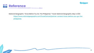 38
Reference
National Geographic. “Know Before You Go: The Philippines.” Travel. National Geographic, May 4, 2021.
https://www.nationalgeographic.com/travel/article/partner-content-know-before-you-go-the-
philippines.
 