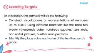 Learning Targets
In this lesson, the learners will do the following:
● Construct visualizations or representations of numbers
up to 10,000 using different materials like the base ten
blocks (thousands cube, hundreds squares, tens rods,
and units), pictures, or other manipulatives.
● Identify the place value and value of the ten thousands
place.
5
 