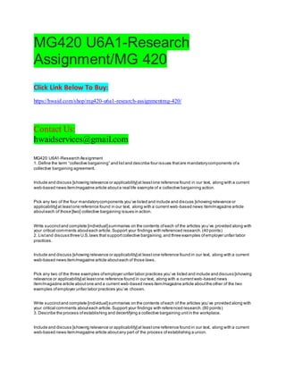 MG420 U6A1-Research
Assignment/MG 420
Click Link Below To Buy:
https://hwaid.com/shop/mg420-u6a1-research-assignmentmg-420/
Contact Us:
hwaidservices@gmail.com
MG420 U6A1-Research Assignment
1. Define the term “collective bargaining” and listand describe four issues thatare mandatorycomponents ofa
collective bargaining agreement.
Include and discuss [showing relevance or applicability]at leastone reference found in our text, along with a current
web-based news item/magazine article abouta real life example of a collective bargaining action.
Pick any two of the four mandatorycomponents you’ve listed and include and discuss [showing relevance or
applicability]at leastone reference found in our text, along with a current web-based news item/magazine article
abouteach of those [two] collective bargaining issues in action.
Write succinctand complete [individual]summaries on the contents ofeach of the articles you’ve provided along with
your critical comments abouteach article.Support your findings with referenced research.(40 points)
2. Listand discuss three U.S.laws that supportcollective bargaining,and three examples ofemployer unfair labor
practices.
Include and discuss [showing relevance or applicability]at leastone reference found in our text, along with a current
web-based news item/magazine article abouteach of those laws.
Pick any two of the three examples ofemployer unfair labor practices you’ve listed and include and discuss [showing
relevance or applicability]at leastone reference found in our text, along with a currentweb-based news
item/magazine article aboutone and a current web-based news item/magazine article aboutthe other of the two
examples ofemployer unfair labor practices you’ve chosen.
Write succinctand complete [individual]summaries on the contents ofeach of the articles you’ve provided along with
your critical comments abouteach article.Support your findings with referenced research.(80 points)
3. Describe the process ofestablishing and decertifying a collective bargaining unitin the workplace.
Include and discuss [showing relevance or applicability]at leastone reference found in our text, along with a current
web-based news item/magazine article aboutany part of the process ofestablishing a union.
 