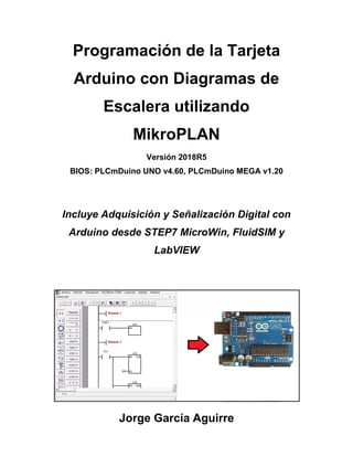 Programación de la Tarjeta
Arduino con Diagramas de
Escalera utilizando
MikroPLAN
Versión 2018R5
BIOS: PLCmDuino UNO v4.60, PLCmDuino MEGA v1.20
Incluye Adquisición y Señalización Digital con
Arduino desde STEP7 MicroWin, FluidSIM y
LabVIEW
Jorge García Aguirre
 