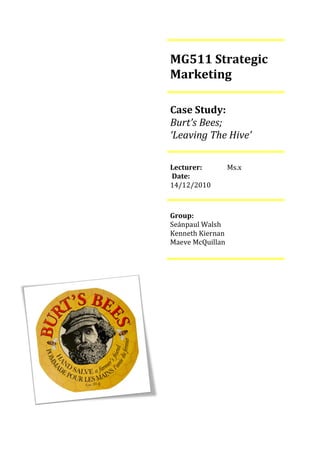 MG511 Strategic
Marketing

Case Study:
Burt’s Bees;
‘Leaving The Hive’

Lecturer:         Ms.x
Date:
14/12/2010



Group:
Seánpaul Walsh
Kenneth Kiernan
Maeve McQuillan
 