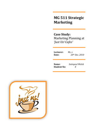 MG 511 Strategic
Marketing


Case Study:
Marketing Planning at
‘Just Us! Cafes’


Lecturer:     Ms. x
Date:           20th Dec. 2010



Name:         Seánpaul Walsh
Student No:        X
 
