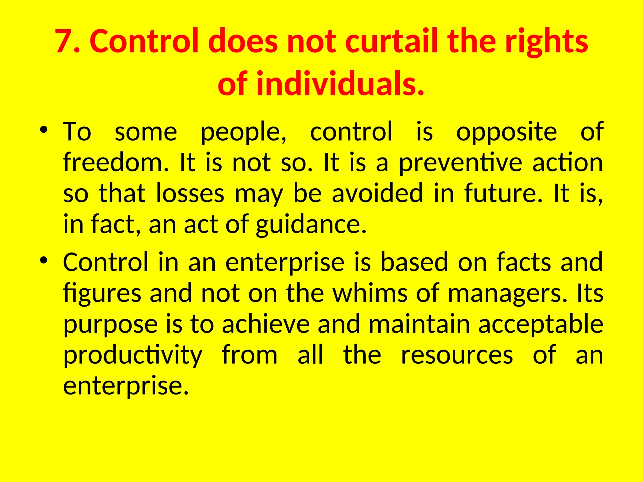 7. Control does not curtail the rights
of individuals.
• To some people, control is opposite of
freedom. It is not so. It is a preventive action
so that losses may be avoided in future. It is,
in fact, an act of guidance.
• Control in an enterprise is based on facts and
figures and not on the whims of managers. Its
purpose is to achieve and maintain acceptable
productivity from all the resources of an
enterprise.
 