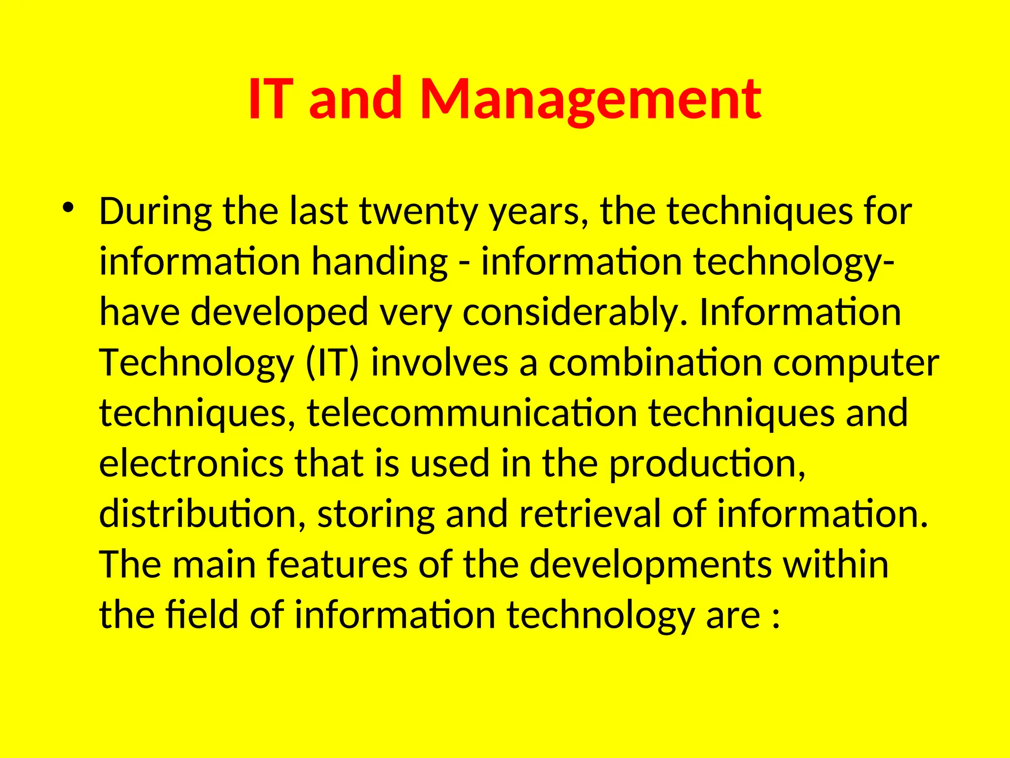 IT and Management
• During the last twenty years, the techniques for
information handing - information technology-
have developed very considerably. Information
Technology (IT) involves a combination computer
techniques, telecommunication techniques and
electronics that is used in the production,
distribution, storing and retrieval of information.
The main features of the developments within
the field of information technology are :
 